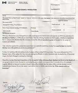 Annapolis Valley First Nation 2011-05-03 Do Hereby Resolve: Whereas, British Governor Edward Cornwallis made known his hatred and contempt for our Mi'kmaq ancestors by deciding on October 1, 1749, to try to exterminate them by offering bounties for their scalps, a barbarous endeavour that is witnessed by the fact that the monetary reward he offered included to be paid for the scalps of women and children. And, when he reported his actions his [sic] supervisors in London he used the words "It would be better to root the Micmac out of the peninsula decisively and forever." Further, he had three British militias in the business of harvesting Mi'kmaq scalps. Two were disbanded in 1751, because many of the scalps that they were presenting to officials to collect bounties were deemed to be of Caucasian origin. Gorham's Rangers continued to function. Therefore, we the Chief and Councillors of the Annapolis Valley Mi'kmaq Band, finding it an insult to the dignity of our people to have a river flowing by our Indian Reserve, which was named the Cornwallis River by colonial English officials to honour Governor Edward Cornwallis, demand that the name of the river be reverted back to Jijuktu'kwejk (Narrow River), the name it carried for close to 9,000 years before the White man invaded our homeland.