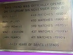 A commemorative plaque on the tunnel in the Church's Stand that reads: This stand was officially opened on Saturday 9th November 2002 by Don White, Ron Jacobs, David Powell, Vince Cannon, Gary Pierce. Fifty years of Saints legends.