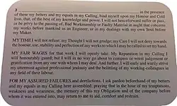 I (long dotted space for name) in the presence of these my betters and my equals in my Calling, bind myself upon my Honor and Cold Iron, that, of the best of my knowledge and power, I will not henceforward suffer or pass, or be privy to the passing of, Bad Workmanship or Faulty Material in aught that concerns my works before mankind as an Engineer, or in my dealings with my own Soul before my Maker. (paragraph break) MY TIME I will not refuse; my Thought I will not grudge; my Care I will not deny toward the honor, use, stability and perfection of any works to which I may be called to set my hand. (paragraph break) MY FAIR WAGES for that work I will openly take. My Reputation in my Calling I will honourably guard; but I will in no way go about to compass or wrest judgement or gratification from any one with whom I may deal. And further I will early and warily strive my uttermost against professional jealously and the belittling of my professional colleagues in any field of their labour. (paragraph break) FOR MY ASSURED FAILURES and derelictions I ask pardon beforehand of my betters and my equals in my Calling here assembled; praying that in the hour of my temptations, weakness and weariness, the memory of this my Obligation and of the company before whom it was entered into, may return to me to aid, comfort and restraint.