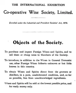 statement of aims of society from early wine list: To purchase and import Foreign Wines and Spirits, and to sell them at cheap rates to Members of the Society. To introduce, in addition to the Wines in General Domestic use, other Foreign Wines hitherto unknown or but little known in this country. To obtain Wines and Spirits direct from the growers or distillers, in a pure, unadulterated condition, and, as far as possible, free from unacknowledged ingredients. Wines and Spirits will be sold at the lowest possible price, and for ready money only.